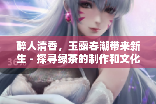 醉人清香，玉露春潮带来新生 - 探寻绿茶的制作和文化