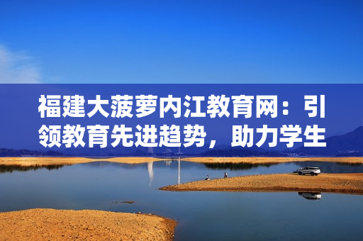 福建大菠萝内江教育网：引领教育先进趋势，助力学生全面发展