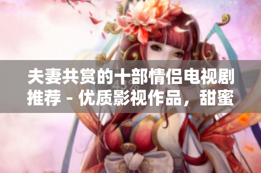夫妻共赏的十部情侣电视剧推荐 - 优质影视作品，甜蜜共享时光!