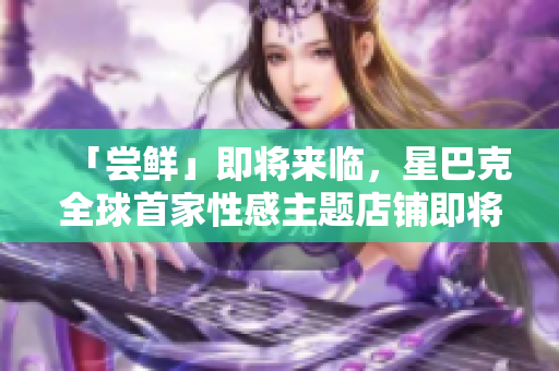 「尝鲜」即将来临，星巴克全球首家性感主题店铺即将亮相！