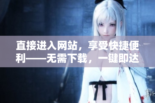 直接进入网站，享受快捷便利——无需下载，一键即达