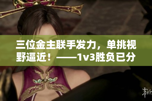 三位金主联手发力，单挑视野逼近！——1v3胜负已分