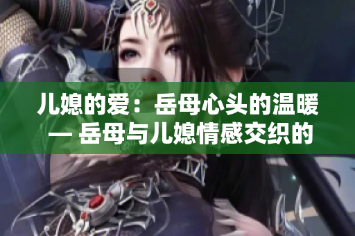 儿媳的爱：岳母心头的温暖 — 岳母与儿媳情感交织的真实故事