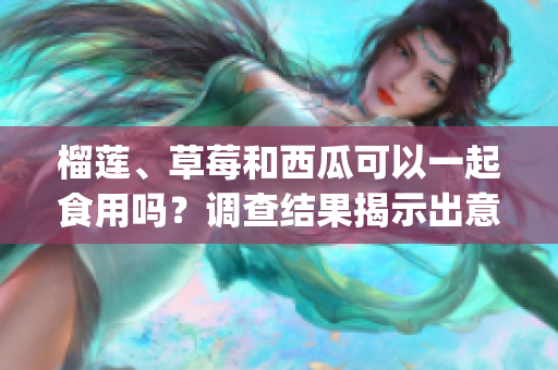 榴莲、草莓和西瓜可以一起食用吗？调查结果揭示出意外的健康益处(1)