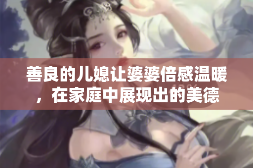 善良的儿媳让婆婆倍感温暖，在家庭中展现出的美德