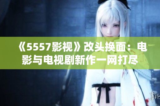 《5557影视》改头换面：电影与电视剧新作一网打尽