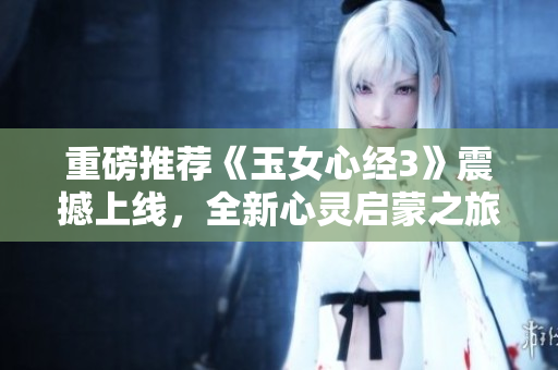 重磅推荐《玉女心经3》震撼上线，全新心灵启蒙之旅！