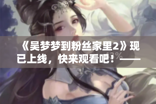 《吴梦梦到粉丝家里2》现已上线，快来观看吧！——新华网