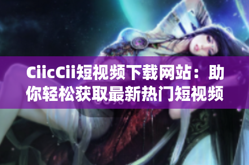 CiicCii短视频下载网站：助你轻松获取最新热门短视频(1)