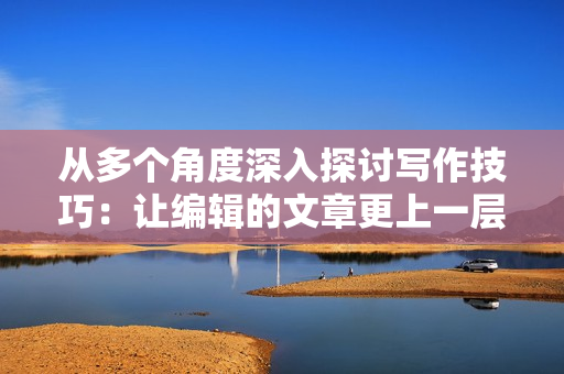 从多个角度深入探讨写作技巧：让编辑的文章更上一层楼