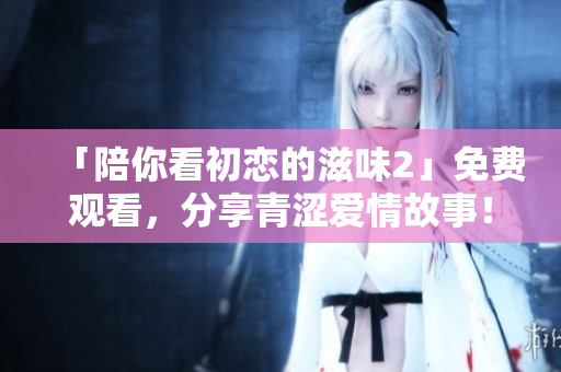 「陪你看初恋的滋味2」免费观看，分享青涩爱情故事！