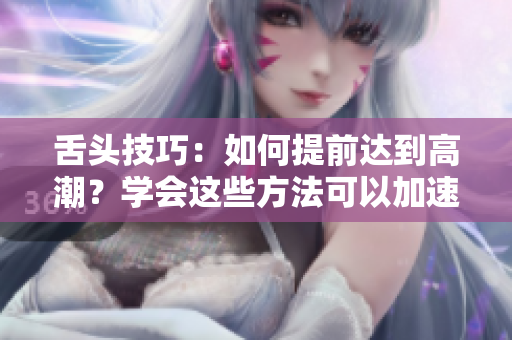 舌头技巧：如何提前达到高潮？学会这些方法可以加速性高潮的到来