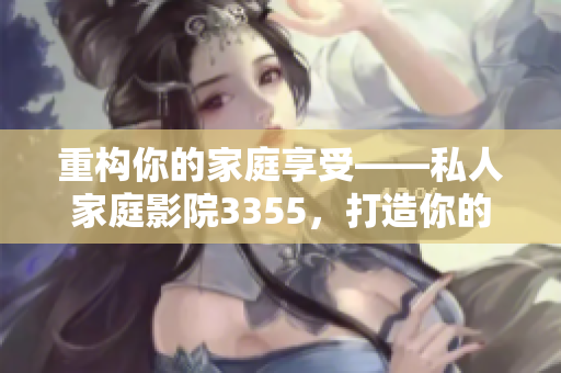 重构你的家庭享受——私人家庭影院3355，打造你的豪华影院体验