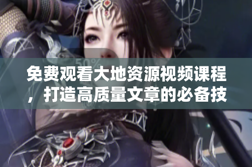免费观看大地资源视频课程，打造高质量文章的必备技能！