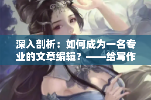 深入剖析：如何成为一名专业的文章编辑？——给写作爱好者的指引