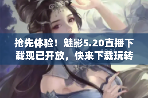 抢先体验！魅影5.20直播下载现已开放，快来下载玩转新版游戏(1)
