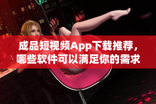 成品短视频App下载推荐，哪些软件可以满足你的需求？