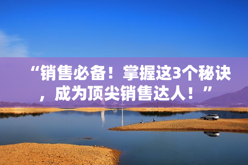 “销售必备！掌握这3个秘诀，成为顶尖销售达人！”