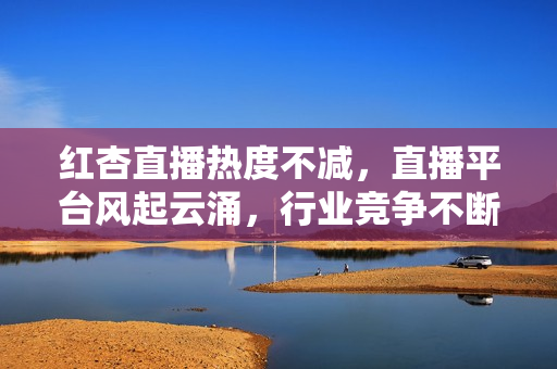 红杏直播热度不减，直播平台风起云涌，行业竞争不断升级