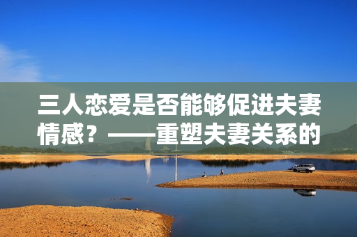 三人恋爱是否能够促进夫妻情感？——重塑夫妻关系的冒险之旅