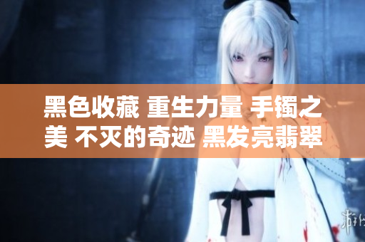 黑色收藏 重生力量 手镯之美 不灭的奇迹 黑发亮翡翠