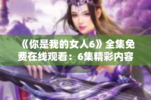 《你是我的女人6》全集免费在线观看：6集精彩内容免费观赏