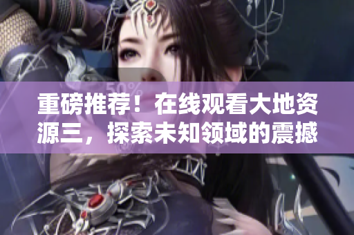 重磅推荐！在线观看大地资源三，探索未知领域的震撼之旅