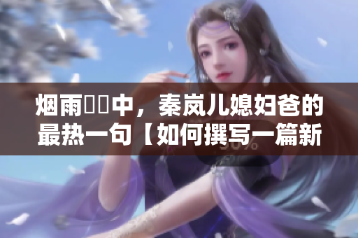 烟雨濛濛中，秦岚儿媳妇爸的最热一句【如何撰写一篇新闻报道】