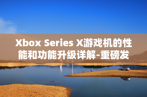 Xbox Series X游戏机的性能和功能升级详解-重磅发布