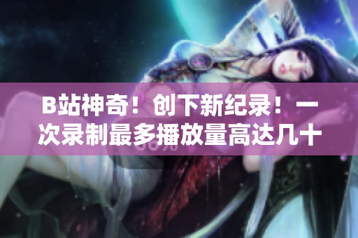 B站神奇！创下新纪录！一次录制最多播放量高达几十亿次！超级火爆！