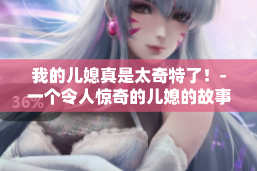 我的儿媳真是太奇特了！-一个令人惊奇的儿媳的故事