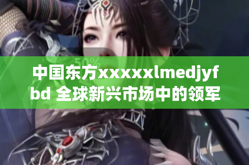 中国东方xxxxxlmedjyfbd 全球新兴市场中的领军者
