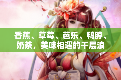 香蕉、草莓、芭乐、鸭脖、奶茶，美味相遇的千层浪