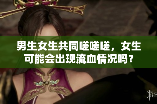 男生女生共同嗟嗟嗟，女生可能会出现流血情况吗？