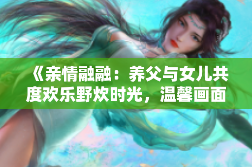 《亲情融融：养父与女儿共度欢乐野炊时光，温馨画面感动人心》