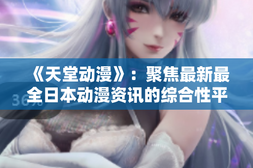 《天堂动漫》：聚焦最新最全日本动漫资讯的综合性平台