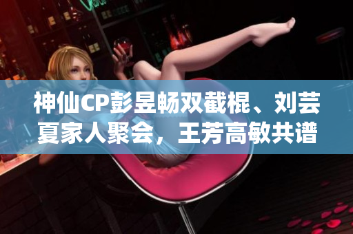 神仙CP彭昱畅双截棍、刘芸夏家人聚会，王芳高敏共谱温馨亲情大片