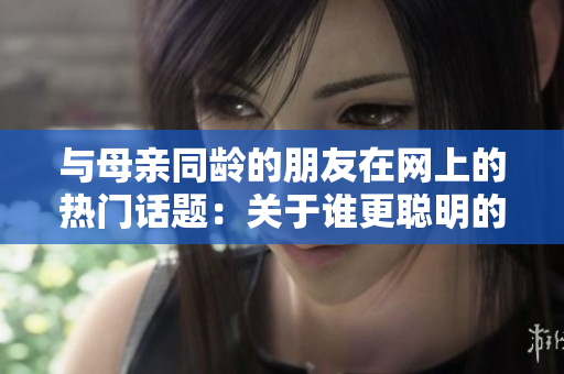 与母亲同龄的朋友在网上的热门话题：关于谁更聪明的争论