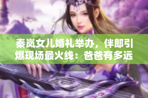 秦岚女儿婚礼举办，伴郎引爆现场最火线：爸爸有多远，我就能喝多少！