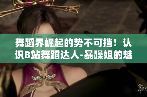 舞蹈界崛起的势不可挡！认识B站舞蹈达人-暴躁姐的魅力舞技