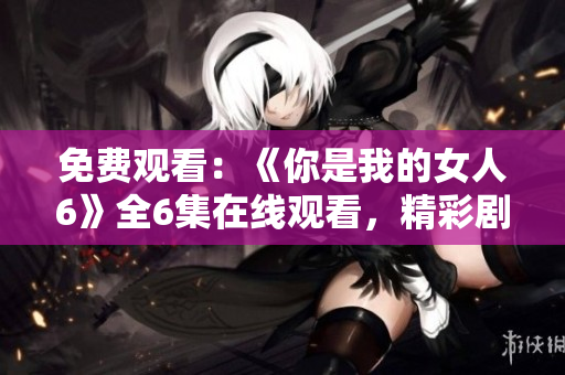 免费观看：《你是我的女人6》全6集在线观看，精彩剧情大揭秘