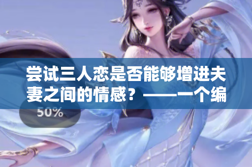 尝试三人恋是否能够增进夫妻之间的情感？——一个编辑的思考