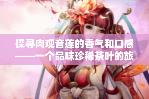 探寻肉观音莲的香气和口感——一个品味珍稀茶叶的旅程