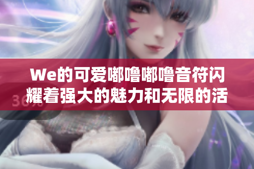 We的可爱嘟噜嘟噜音符闪耀着强大的魅力和无限的活力啊耶啊耶！