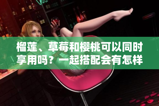 榴莲、草莓和樱桃可以同时享用吗？一起搭配会有怎样的效果？
