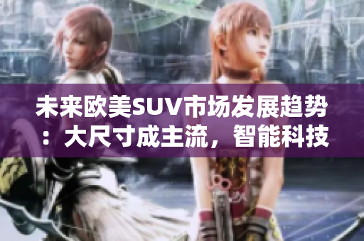 未来欧美SUV市场发展趋势：大尺寸成主流，智能科技引领创新