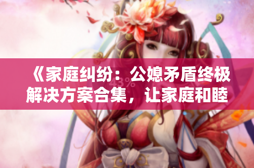 《家庭纠纷：公媳矛盾终极解决方案合集，让家庭和睦共融》