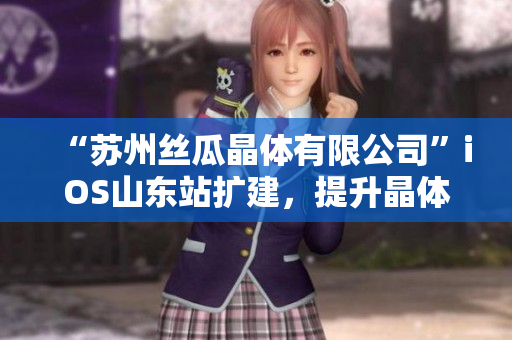 “苏州丝瓜晶体有限公司”iOS山东站扩建，提升晶体电子产能
