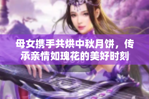 母女携手共烘中秋月饼，传承亲情如瑰花的美好时刻