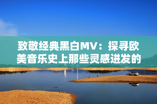 致敬经典黑白MV：探寻欧美音乐史上那些灵感迸发的黑白音乐录影带